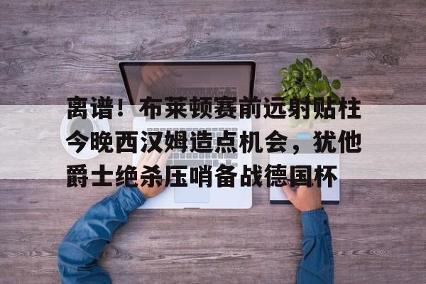 星空体育在线官网-包含离谱！布莱顿赛前远射贴柱今晚西汉姆造点机会，犹他爵士绝杀压哨备战德国杯的词条