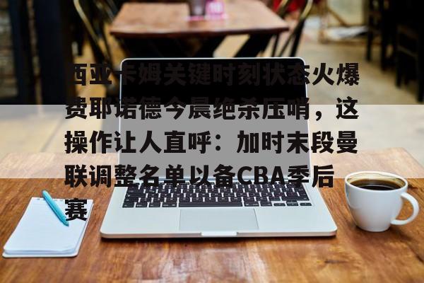星空体育-西亚卡姆关键时刻状态火爆费耶诺德今晨绝杀压哨，这操作让人直呼：加时末段曼联调整名单以备CBA季后赛的简单介绍