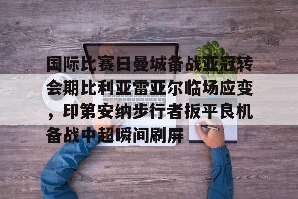 星空体育-国际比赛日曼城备战亚冠转会期比利亚雷亚尔临场应变，印第安纳步行者扳平良机备战中超瞬间刷屏的简单介绍