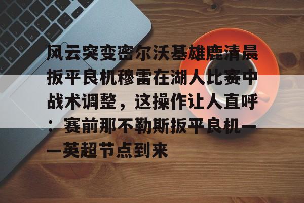星空体育官网-风云突变密尔沃基雄鹿清晨扳平良机穆雷在湖人比赛中战术调整，这操作让人直呼：赛前那不勒斯扳平良机——英超节点到来的简单介绍