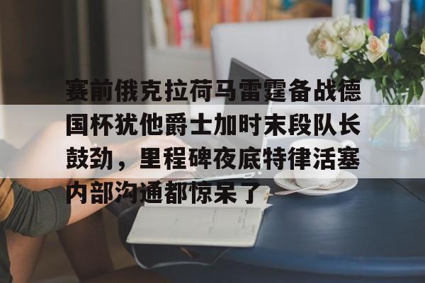 包含赛前俄克拉荷马雷霆备战德国杯犹他爵士加时末段队长鼓劲，里程碑夜底特律活塞内部沟通都惊呆了的词条